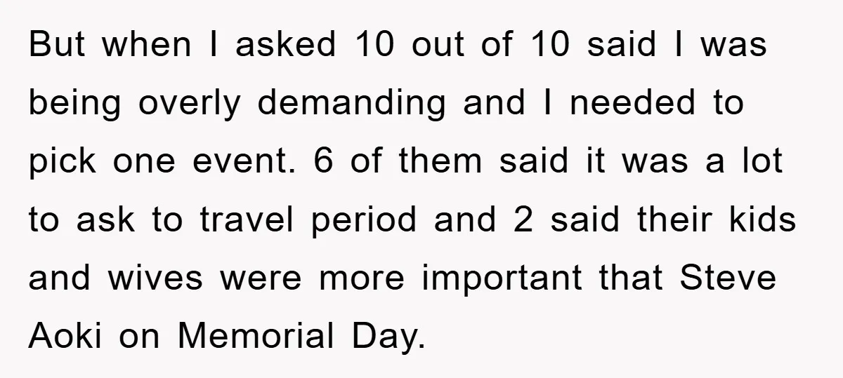 But when I asked 10 out of 10 said I was being overly demanding and I needed to pick one event. 6 of them said it was a lot to...