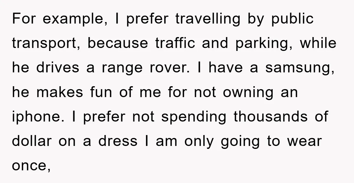 For example, I prefer travelling by public transport, because traffic and parking, while he drives a range rover. I have a samsung, he makes fun of me for not owning...