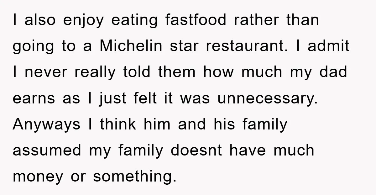 I also enjoy eating fastfood rather than going to a Michelin star restaurant. I admit I never really told them how much my dad earns as I just felt it...