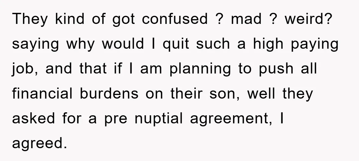 They kind of got confused ? mad ? weird? saying why would I quit such a high paying job, and that if I am planning to push all financial burdens...