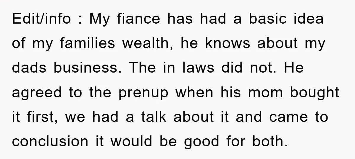 Edit/info : My fiance has had a basic idea of my families wealth, he knows about my dads business. The in laws did not. He agreed to the prenup when...
