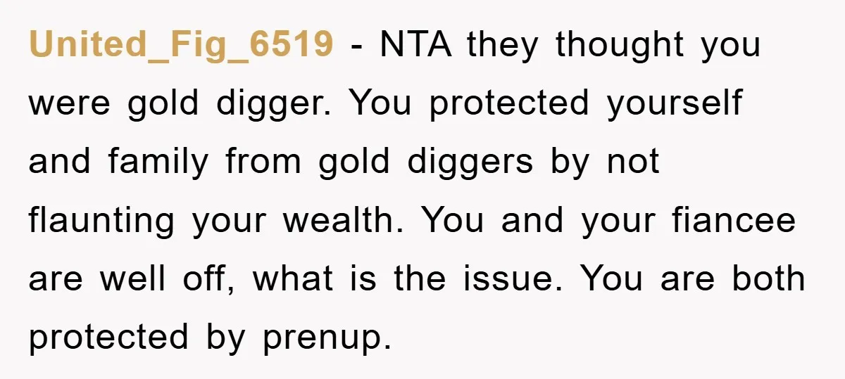 United_Fig_6519 − NTA they thought you were gold digger. You protected yourself and family from gold diggers by not flaunting your wealth. You and your fiancee are well off, what...