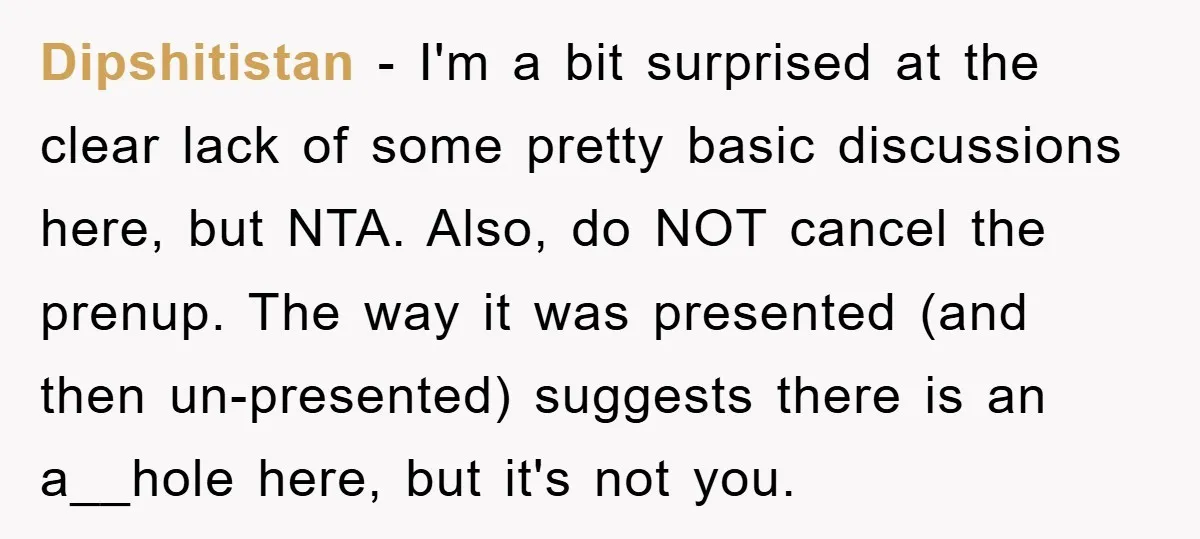 Dipshitistan − I'm a bit surprised at the clear lack of some pretty basic discussions here, but NTA. Also, do NOT cancel the prenup. The way it was presented (and...