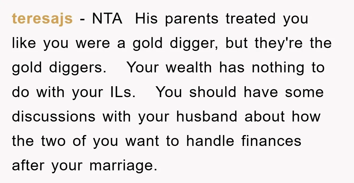 teresajs − NTA His parents treated you like you were a gold digger, but they're the gold diggers. Your wealth has nothing to do with your ILs. You should have...