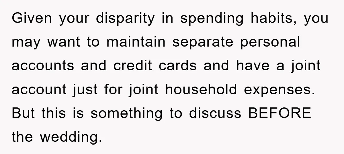 Given your disparity in spending habits, you may want to maintain separate personal accounts and credit cards and have a joint account just for joint household expenses. But this is...