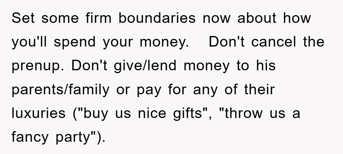 Set some firm boundaries now about how you'll spend your money. Don't cancel the prenup. Don't give/lend money to his parents/family or pay for any of their luxuries ("buy us...
