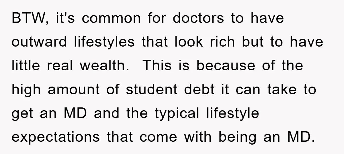 BTW, it's common for doctors to have outward lifestyles that look rich but to have little real wealth. This is because of the high amount of student debt it can...