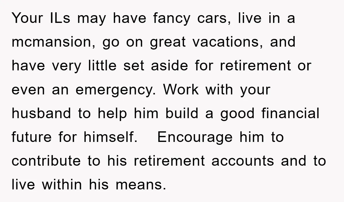 Your ILs may have fancy cars, live in a mcmansion, go on great vacations, and have very little set aside for retirement or even an emergency. Work with your husband...