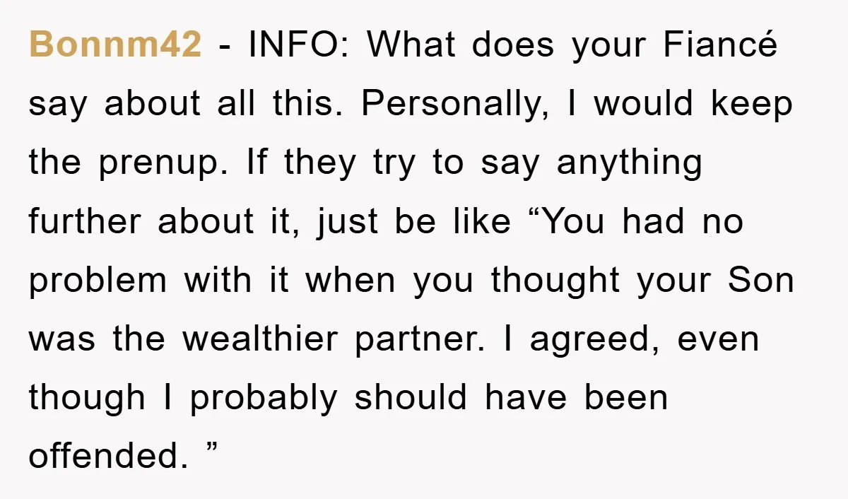 Bonnm42 − INFO: What does your Fiancé say about all this. Personally, I would keep the prenup. If they try to say anything further about it, just be like “You...