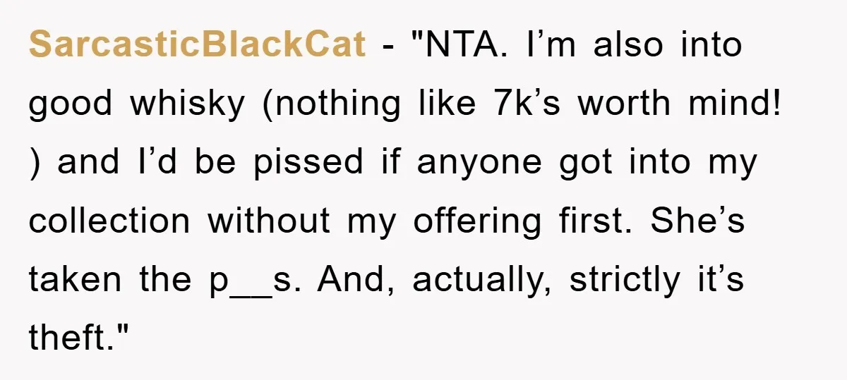 SarcasticBlackCat - "NTA. I’m also into good whisky (nothing like 7k’s worth mind! ) and I’d be pissed if anyone got into my collection without my offering first. She’s taken...
