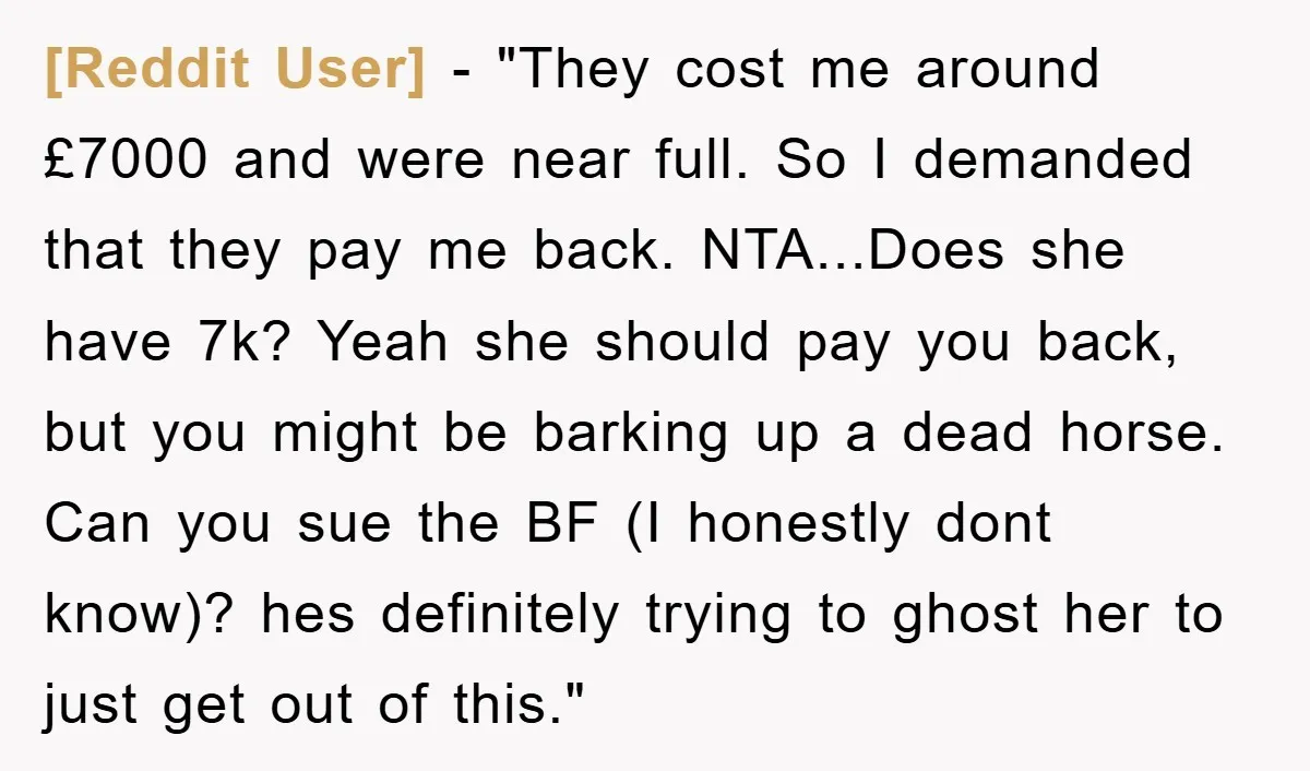 [Reddit User] - "They cost me around £7000 and were near full. So I demanded that they pay me back. NTA...Does she have 7k? Yeah she should pay you back,...