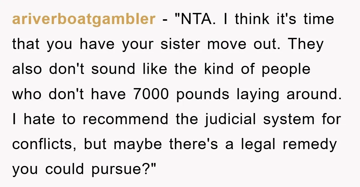 ariverboatgambler - "NTA. I think it's time that you have your sister move out. They also don't sound like the kind of people who don't have 7000 pounds laying around....