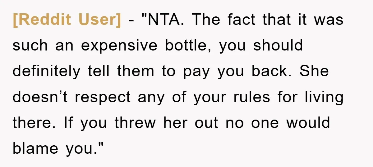 [Reddit User] - "NTA. The fact that it was such an expensive bottle, you should definitely tell them to pay you back. She doesn’t respect any of your rules for...