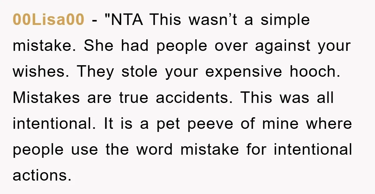 00Lisa00 - "NTA This wasn’t a simple mistake. She had people over against your wishes. They stole your expensive hooch. Mistakes are true accidents. This was all intentional. It is...