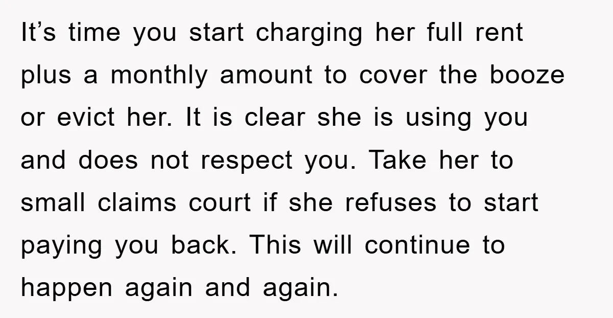 It’s time you start charging her full rent plus a monthly amount to cover the booze or evict her. It is clear she is using you and does not respect...