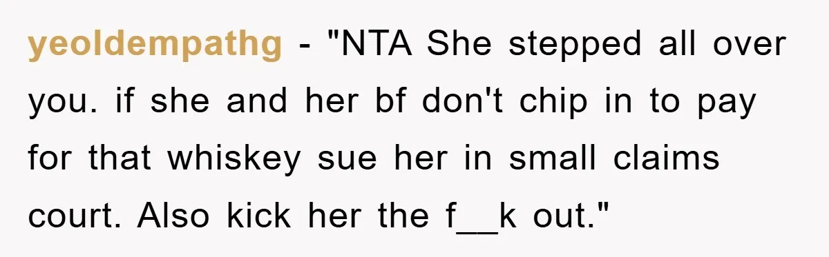 yeoldempathg - "NTA She stepped all over you. if she and her bf don't chip in to pay for that whiskey sue her in small claims court. Also kick her...