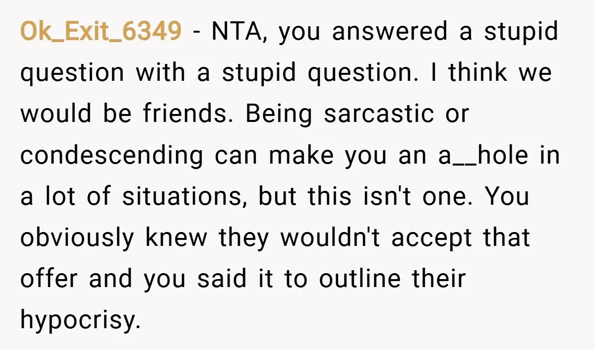 Ok_Exit_6349 − NTA, you answered a stupid question with a stupid question. I think we would be friends. Being sarcastic or condescending can make you an a__hole in a lot...