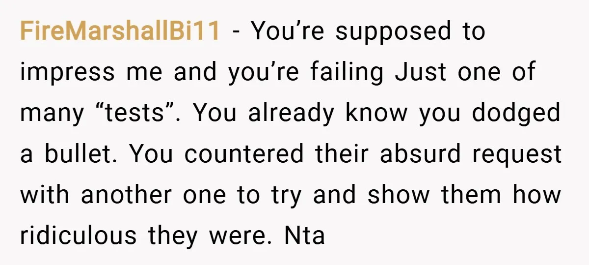 FireMarshallBi11 − You’re supposed to impress me and you’re failing Just one of many “tests”. You already know you dodged a bullet. You countered their absurd request with another one...
