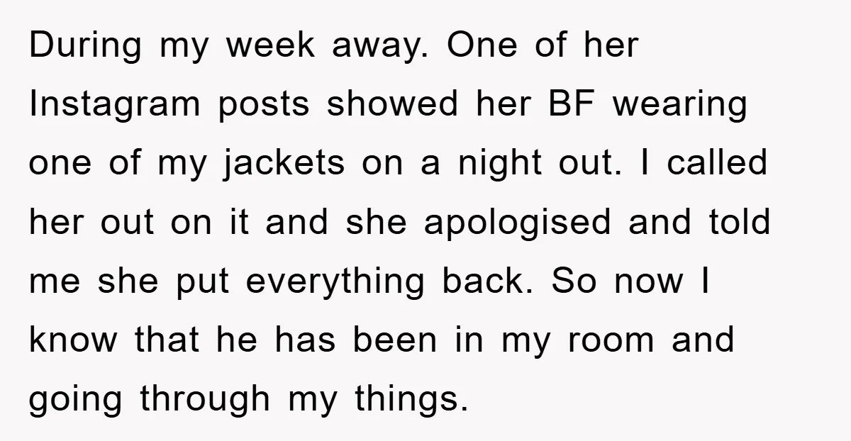 During my week away. One of her Instagram posts showed her BF wearing one of my jackets on a night out. I called her out on it and she apologised...