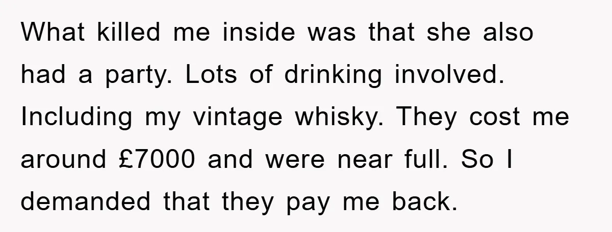 What killed me inside was that she also had a party. Lots of drinking involved. Including my vintage whisky. They cost me around £7000 and were near full. So I...