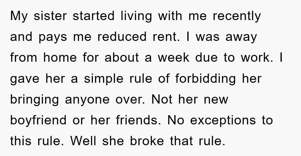 My sister started living with me recently and pays me reduced rent. I was away from home for about a week due to work. I gave her a simple rule...