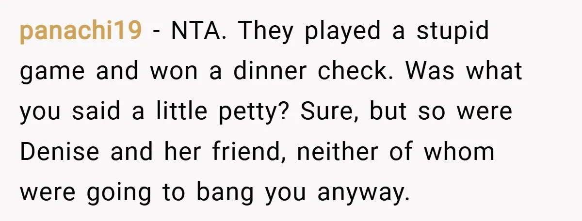 panachi19 − NTA. They played a stupid game and won a dinner check. Was what you said a little petty? Sure, but so were Denise and her friend, neither of...