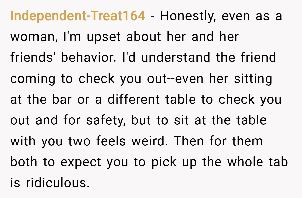 Independent-Treat164 − Honestly, even as a woman, I'm upset about her and her friends' behavior. I'd understand the friend coming to check you out--even her sitting at the bar or...