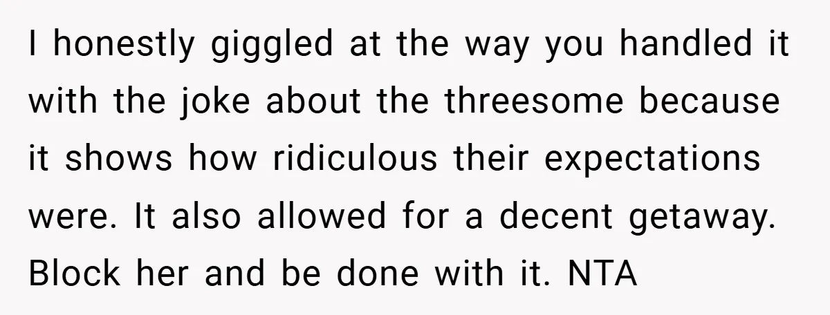 I honestly giggled at the way you handled it with the joke about the threesome because it shows how ridiculous their expectations were. It also allowed for a decent getaway....