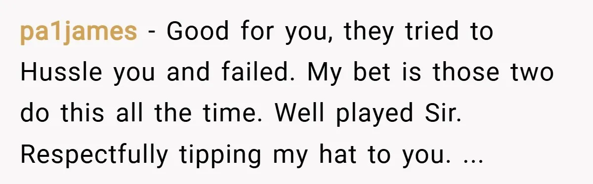pa1james − Good for you, they tried to Hussle you and failed. My bet is those two do this all the time. Well played Sir. Respectfully tipping my hat to...