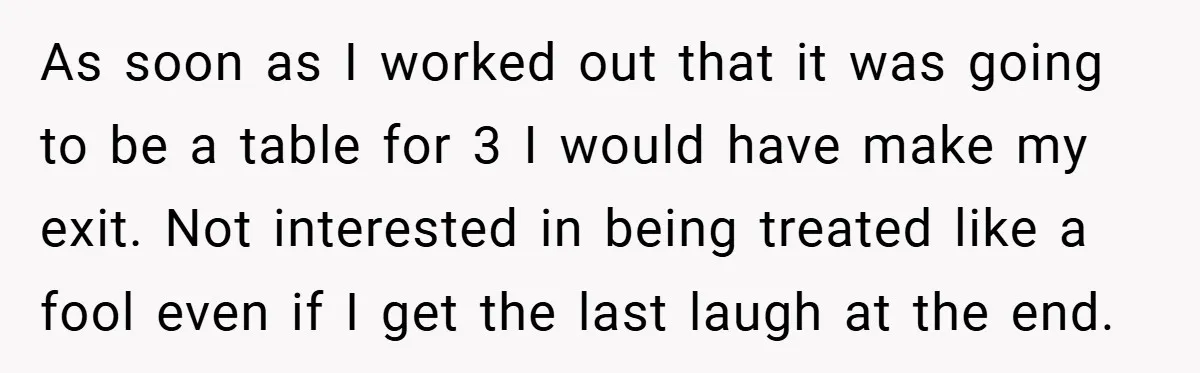 As soon as I worked out that it was going to be a table for 3 I would have make my exit. Not interested in being treated like a fool...