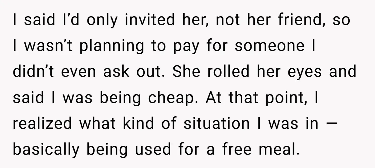 I said I’d only invited her, not her friend, so I wasn’t planning to pay for someone I didn’t even ask out. She rolled her eyes and said I was...