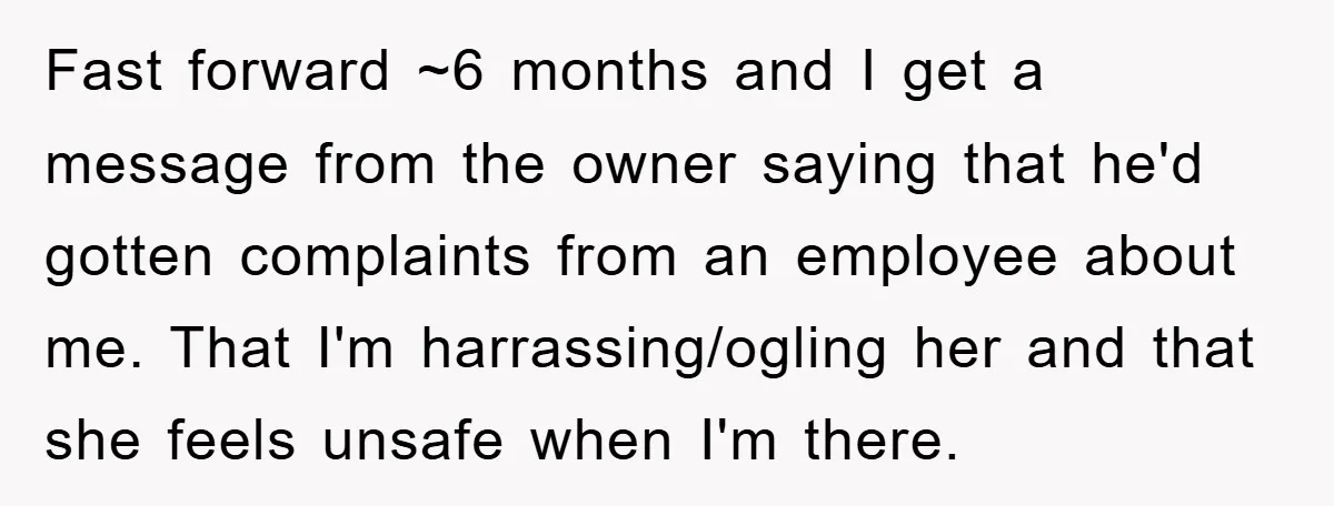 Fast forward ~6 months and I get a message from the owner saying that he'd gotten complaints from an employee about me. That I'm harrassing/ogling her and that she feels...