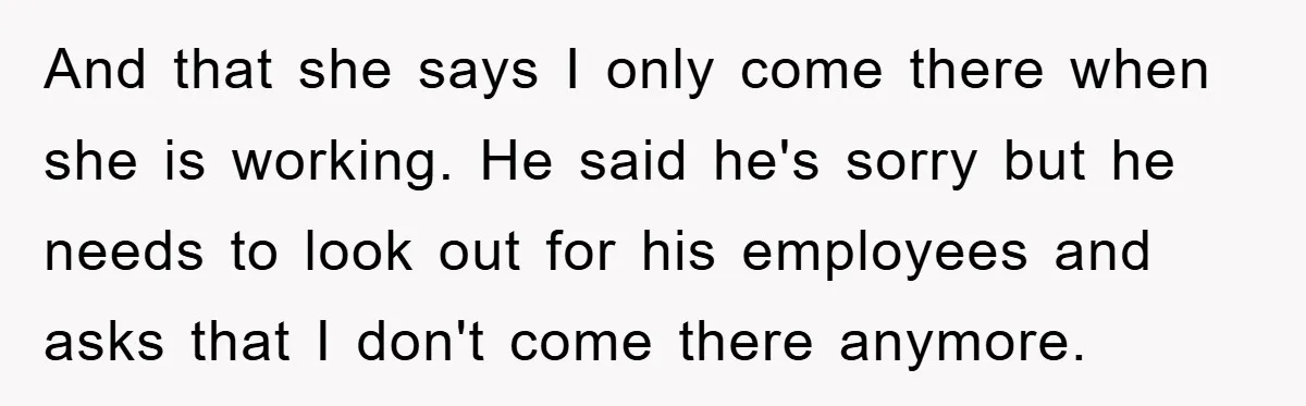 And that she says I only come there when she is working. He said he's sorry but he needs to look out for his employees and asks that I don't...