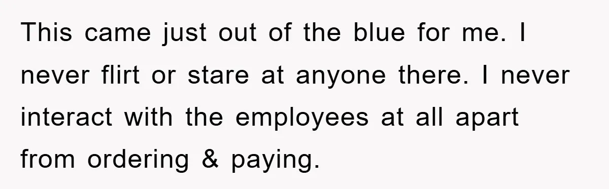 This came just out of the blue for me. I never flirt or stare at anyone there. I never interact with the employees at all apart from ordering & paying.