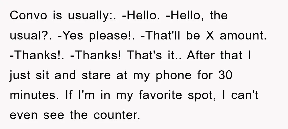 Convo is usually:. -Hello. -Hello, the usual?. -Yes please!. -That'll be X amount. -Thanks!. -Thanks! That's it.. After that I just sit and stare at my phone for 30 minutes....