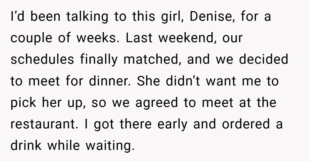 I’d been talking to this girl, Denise, for a couple of weeks. Last weekend, our schedules finally matched, and we decided to meet for dinner. She didn’t want me to...