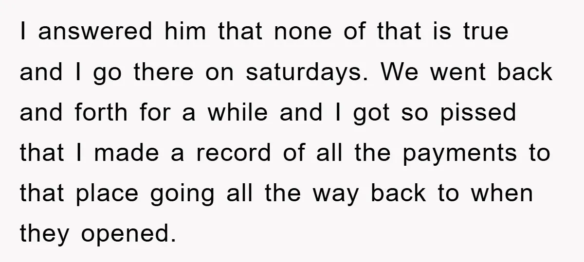 I answered him that none of that is true and I go there on saturdays. We went back and forth for a while and I got so pissed that I...