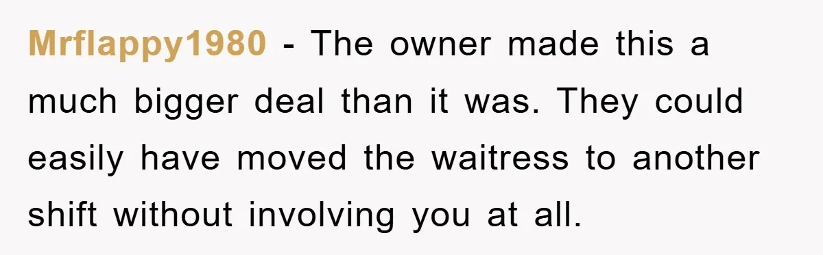 Mrflappy1980 − The owner made this a much bigger deal than it was. They could easily have moved the waitress to another shift without involving you at all.