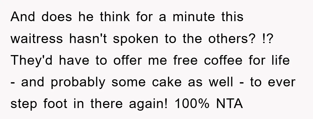 And does he think for a minute this waitress hasn't spoken to the others? !? They'd have to offer me free coffee for life - and probably some cake as...