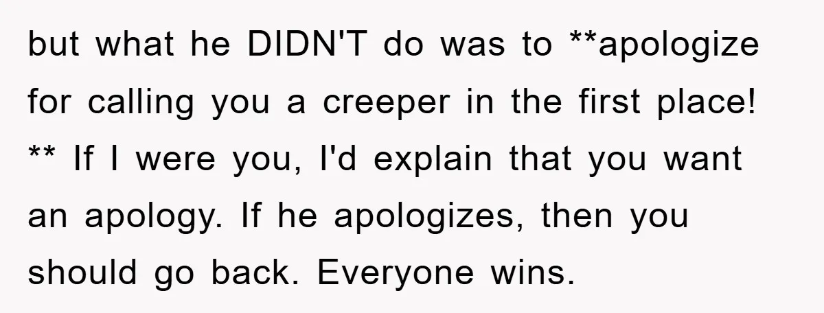 but what he DIDN'T do was to **apologize for calling you a creeper in the first place! ** If I were you, I'd explain that you want an apology. If...