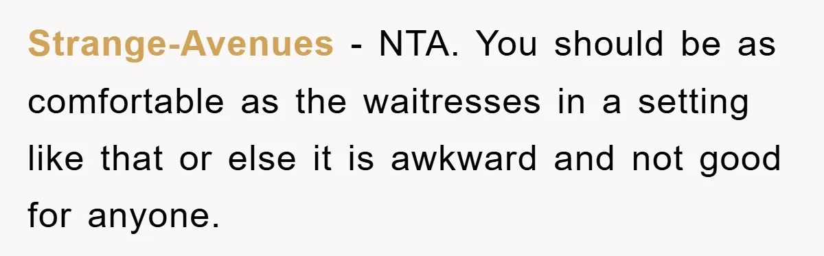 Strange-Avenues − NTA. You should be as comfortable as the waitresses in a setting like that or else it is awkward and not good for anyone.