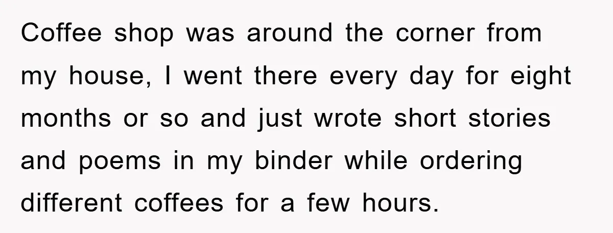 Coffee shop was around the corner from my house, I went there every day for eight months or so and just wrote short stories and poems in my binder while...