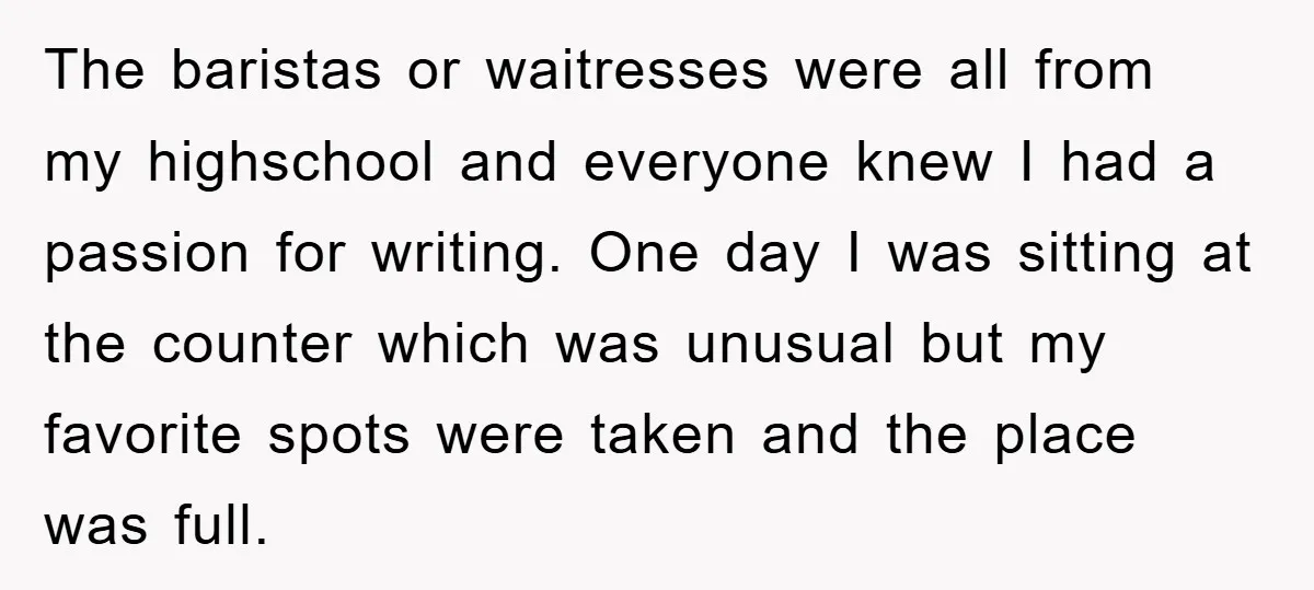 The baristas or waitresses were all from my highschool and everyone knew I had a passion for writing. One day I was sitting at the counter which was unusual but...