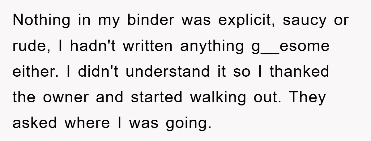 Nothing in my binder was explicit, saucy or rude, I hadn't written anything g__esome either. I didn't understand it so I thanked the owner and started walking out. They asked...