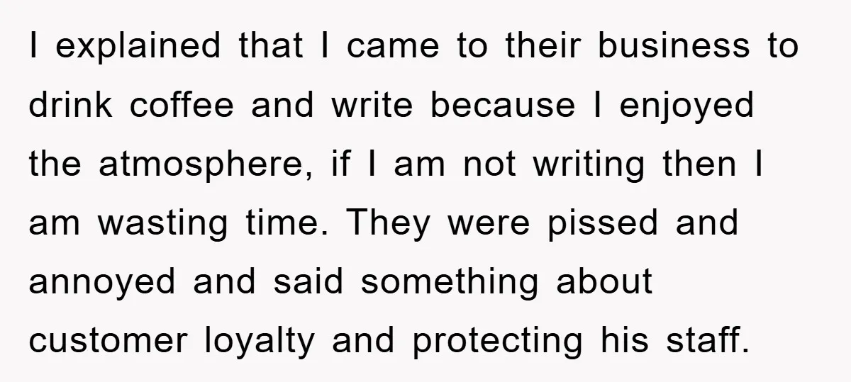 I explained that I came to their business to drink coffee and write because I enjoyed the atmosphere, if I am not writing then I am wasting time. They were...