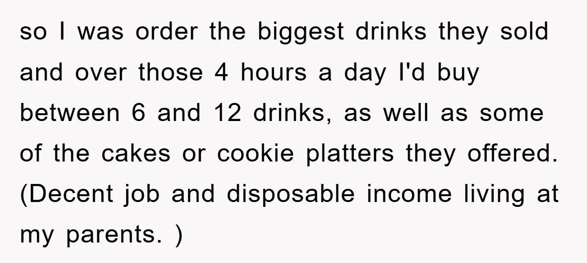 so I was order the biggest drinks they sold and over those 4 hours a day I'd buy between 6 and 12 drinks, as well as some of the cakes...