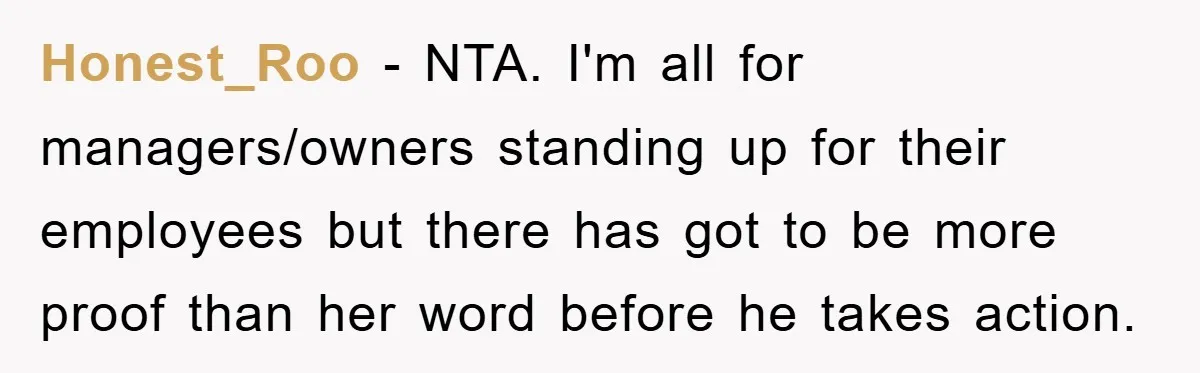 Honest_Roo − NTA. I'm all for managers/owners standing up for their employees but there has got to be more proof than her word before he takes action.