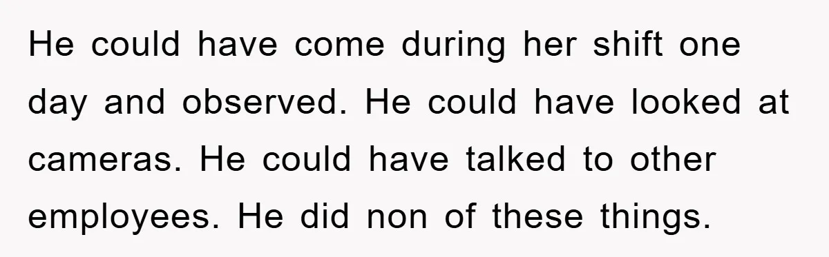 He could have come during her shift one day and observed. He could have looked at cameras. He could have talked to other employees. He did non of these things.