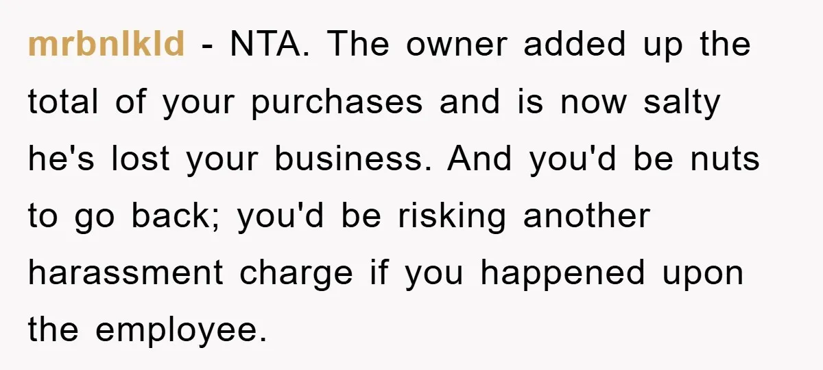 mrbnlkld − NTA. The owner added up the total of your purchases and is now salty he's lost your business. And you'd be nuts to go back; you'd be risking...
