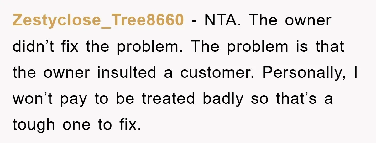 Zestyclose_Tree8660 − NTA. The owner didn’t fix the problem. The problem is that the owner insulted a customer. Personally, I won’t pay to be treated badly so that’s a tough...
